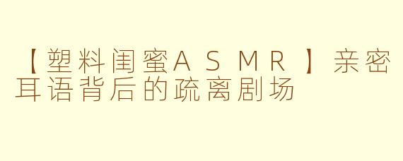 【塑料闺蜜ASMR】亲密耳语背后的疏离剧场