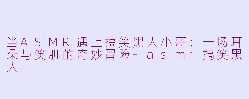 当ASMR遇上搞笑黑人小哥：一场耳朵与笑肌的奇妙冒险-asmr搞笑黑人