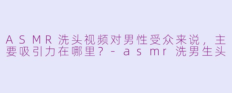ASMR洗头视频对男性受众来说，主要吸引力在哪里？