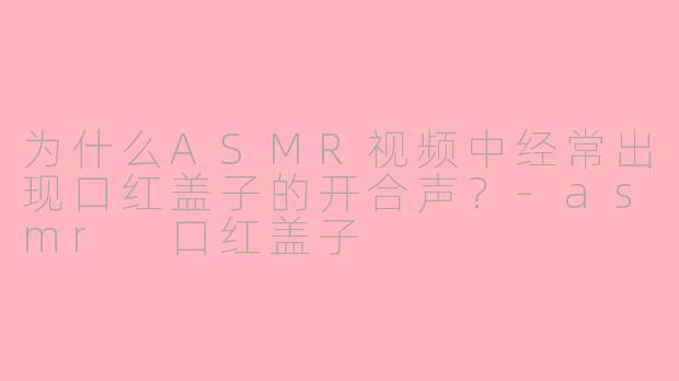 为什么ASMR视频中经常出现口红盖子的开合声？