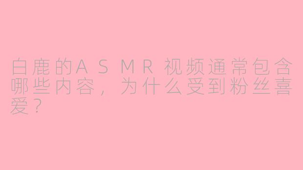 白鹿的ASMR视频通常包含哪些内容，为什么受到粉丝喜爱？