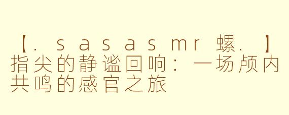 【.sasasmr螺.】指尖的静谧回响：一场颅内共鸣的感官之旅