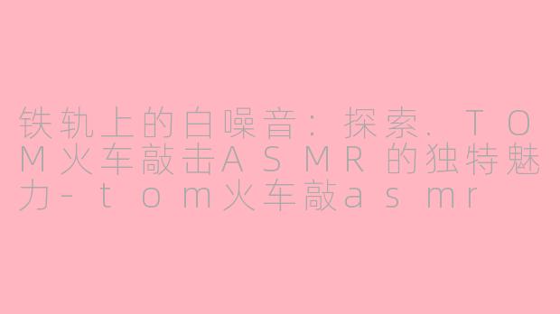 铁轨上的白噪音：探索.TOM火车敲击ASMR的独特魅力-tom火车敲asmr