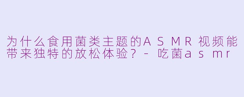为什么食用菌类主题的ASMR视频能带来独特的放松体验？-吃菌asmr