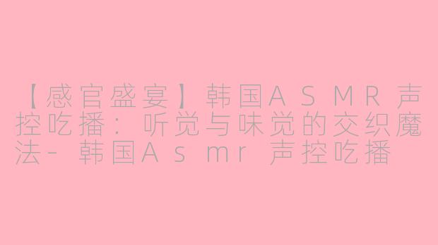 【感官盛宴】韩国ASMR声控吃播：听觉与味觉的交织魔法