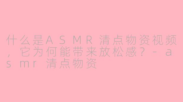 什么是ASMR清点物资视频，它为何能带来放松感？-asmr清点物资