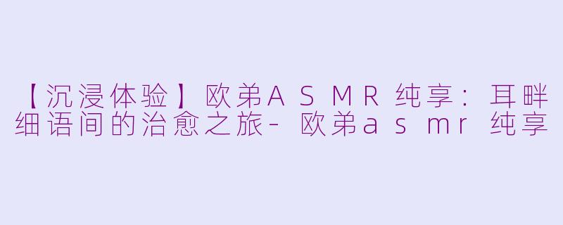 【沉浸体验】欧弟ASMR纯享：耳畔细语间的治愈之旅