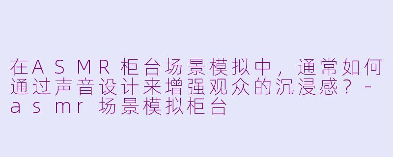 在ASMR柜台场景模拟中，通常如何通过声音设计来增强观众的沉浸感？