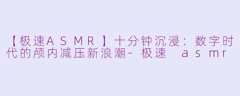【极速ASMR】十分钟沉浸：数字时代的颅内减压新浪潮-极速 asmr