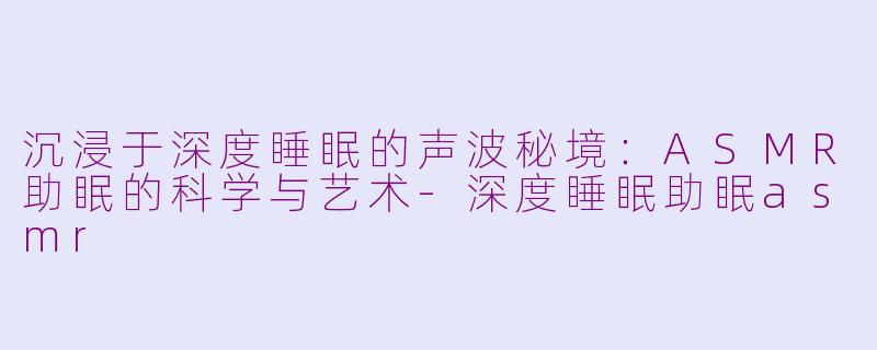 沉浸于深度睡眠的声波秘境：ASMR助眠的科学与艺术-深度睡眠助眠asmr