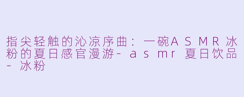 指尖轻触的沁凉序曲：一碗ASMR冰粉的夏日感官漫游-asmr夏日饮品-冰粉