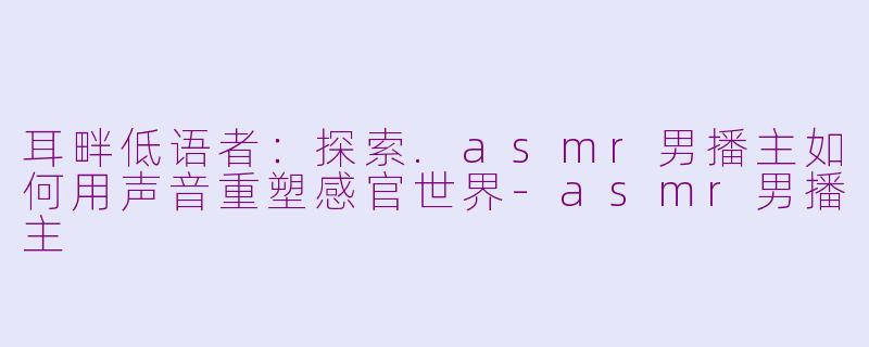 耳畔低语者：探索.asmr男播主如何用声音重塑感官世界-asmr男播主