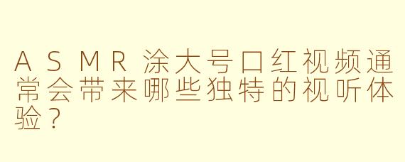 ASMR涂大号口红视频通常会带来哪些独特的视听体验？
