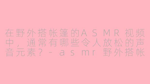 在野外搭帐篷的ASMR视频中，通常有哪些令人放松的声音元素？-asmr野外搭帐篷