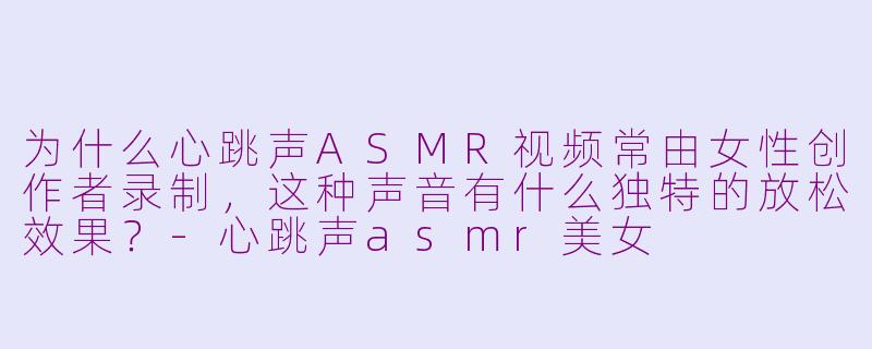 为什么心跳声ASMR视频常由女性创作者录制，这种声音有什么独特的放松效果？-心跳声asmr美女