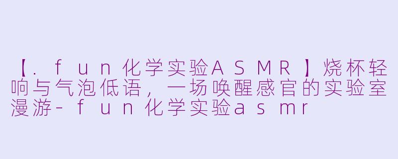 【.fun化学实验ASMR】烧杯轻响与气泡低语，一场唤醒感官的实验室漫游-fun化学实验asmr