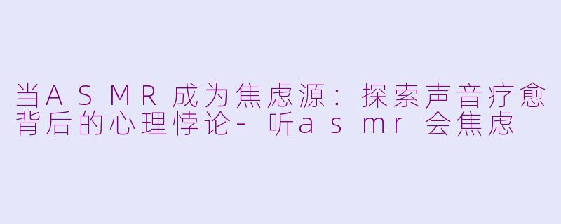 当ASMR成为焦虑源:探索声音疗愈背后的心理悖论-听asmr会焦虑