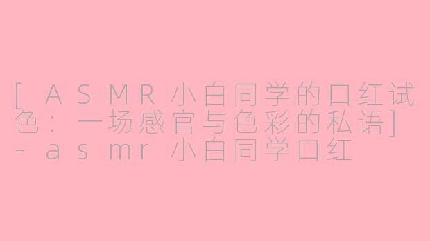 [ASMR小白同学的口红试色：一场感官与色彩的私语]-asmr小白同学口红