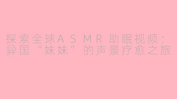 探索全球ASMR助眠视频：异国“妹妹”的声景疗愈之旅