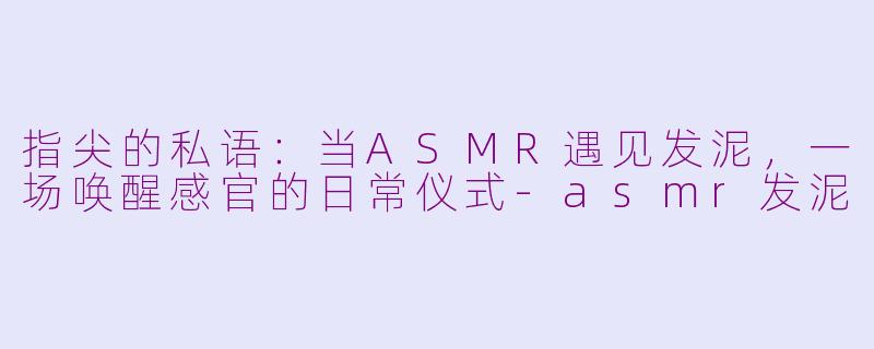 指尖的私语：当ASMR遇见发泥，一场唤醒感官的日常仪式-asmr发泥