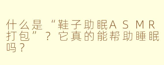 什么是“鞋子助眠ASMR打包”？它真的能帮助睡眠吗？