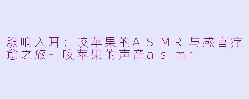 脆响入耳:咬苹果的ASMR与感官疗愈之旅-咬苹果的声音asmr