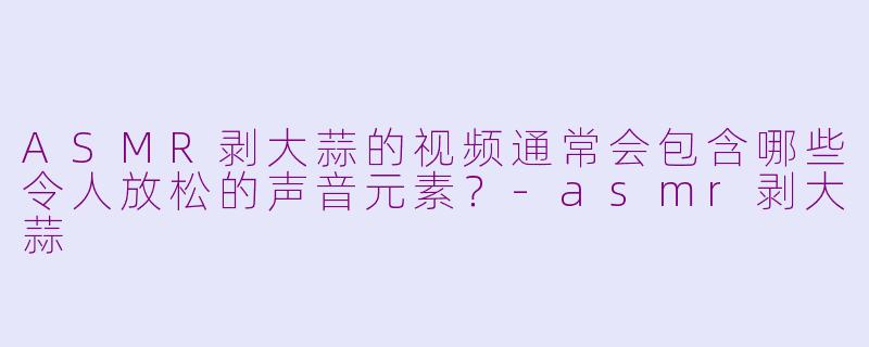 ASMR剥大蒜的视频通常会包含哪些令人放松的声音元素？-asmr剥大蒜