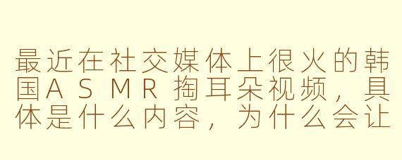 最近在社交媒体上很火的韩国ASMR掏耳朵视频，具体是什么内容，为什么会让人感到放松和舒适？