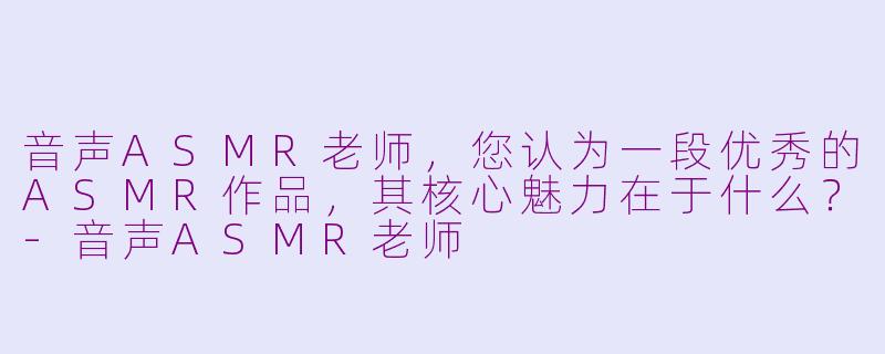 音声ASMR老师，您认为一段优秀的ASMR作品，其核心魅力在于什么？-音声ASMR老师