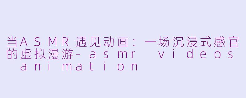 当ASMR遇见动画：一场沉浸式感官的虚拟漫游