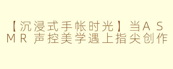 【沉浸式手帐时光】当ASMR声控美学遇上指尖创作