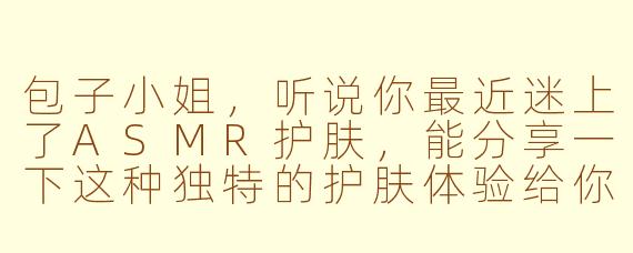 包子小姐，听说你最近迷上了ASMR护肤，能分享一下这种独特的护肤体验给你带来了怎样的感受吗？