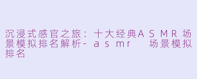 沉浸式感官之旅：十大经典ASMR场景模拟排名解析-asmr 场景模拟排名