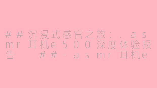 ##沉浸式感官之旅：.asmr耳机e500深度体验报告

##-asmr耳机e500
