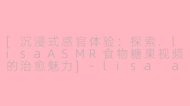 [沉浸式感官体验：探索.lisaASMR食物糖果视频的治愈魅力]