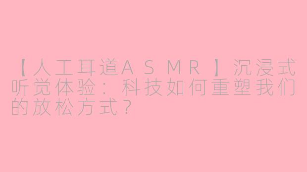 【人工耳道ASMR】沉浸式听觉体验:科技如何重塑我们的放松方式?