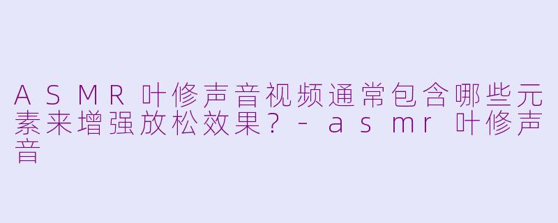 ASMR叶修声音视频通常包含哪些元素来增强放松效果？-asmr叶修声音