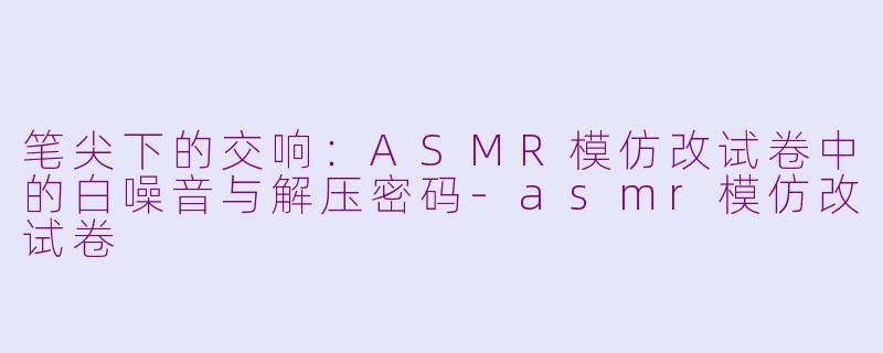 笔尖下的交响：ASMR模仿改试卷中的白噪音与解压密码-asmr模仿改试卷