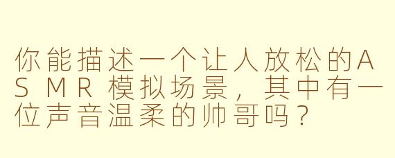 你能描述一个让人放松的ASMR模拟场景，其中有一位声音温柔的帅哥吗？