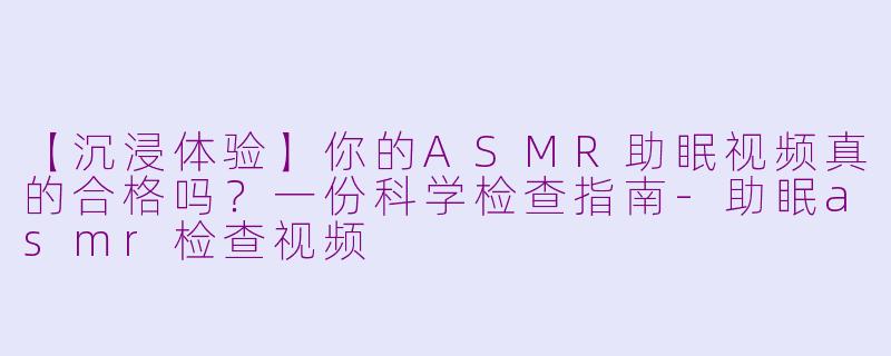 【沉浸体验】你的ASMR助眠视频真的合格吗？一份科学检查指南
