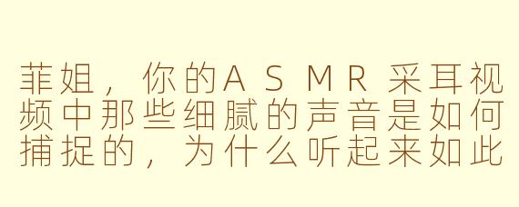 菲姐，你的ASMR采耳视频中那些细腻的声音是如何捕捉的，为什么听起来如此真实又令人放松？