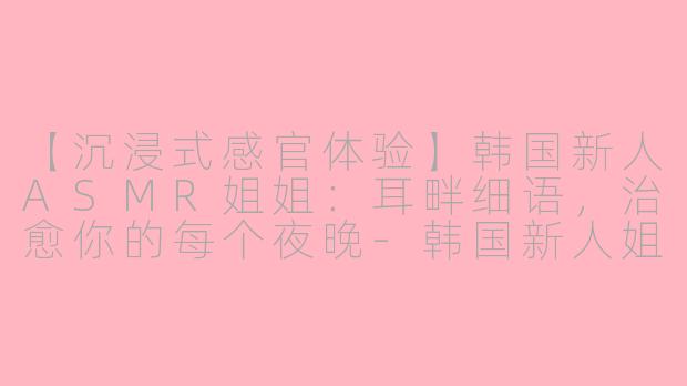 【沉浸式感官体验】韩国新人ASMR姐姐:耳畔细语,治愈你的每个夜晚-韩国新人姐姐asmr