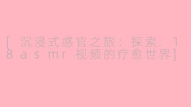 [沉浸式感官之旅：探索.18asmr视频的疗愈世界]