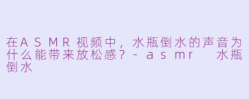 在ASMR视频中，水瓶倒水的声音为什么能带来放松感？-asmr 水瓶倒水