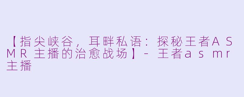 【指尖峡谷,耳畔私语:探秘王者ASMR主播的治愈战场】-王者asmr主播