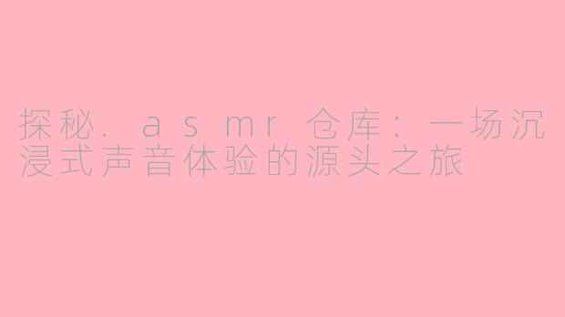 探秘.asmr仓库:一场沉浸式声音体验的源头之旅