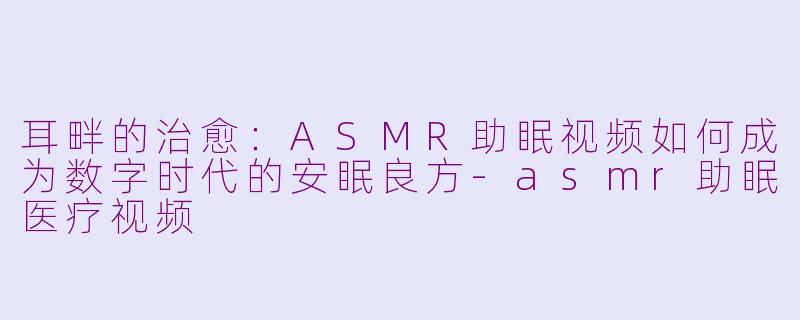 耳畔的治愈：ASMR助眠视频如何成为数字时代的安眠良方-asmr助眠医疗视频