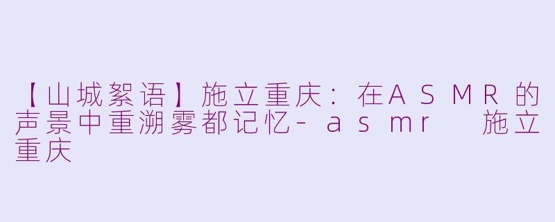 【山城絮语】施立重庆：在ASMR的声景中重溯雾都记忆-asmr 施立重庆