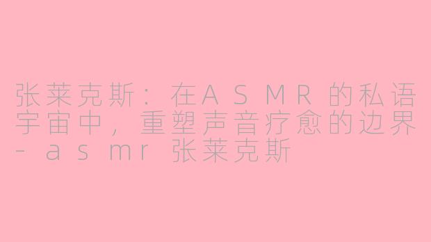 张莱克斯：在ASMR的私语宇宙中，重塑声音疗愈的边界-asmr张莱克斯
