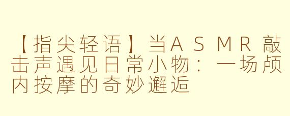 【指尖轻语】当ASMR敲击声遇见日常小物:一场颅内按摩的奇妙邂逅